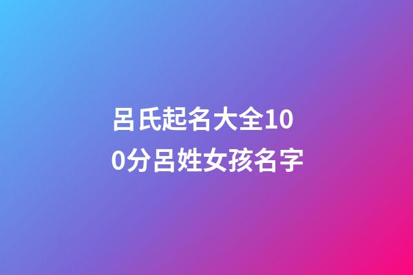 呂氏起名大全100分呂姓女孩名字(2023年呂姓取名字大全女孩)