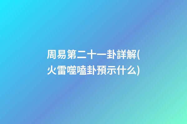 周易第二十一卦詳解(火雷噬嗑卦預示什么)