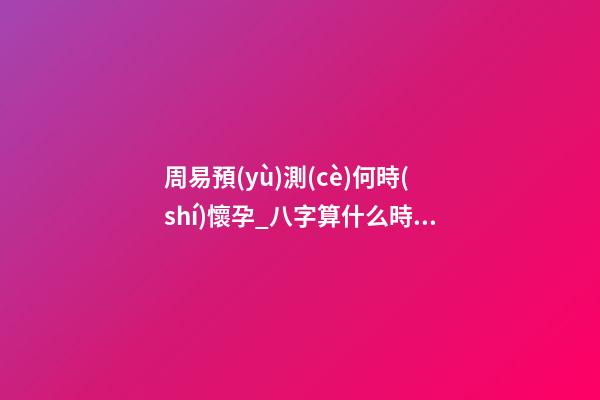 周易預(yù)測(cè)何時(shí)懷孕_八字算什么時(shí)候懷孕