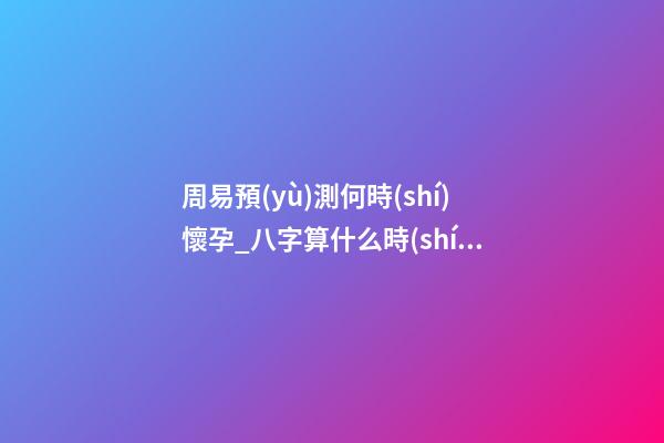 周易預(yù)測何時(shí)懷孕_八字算什么時(shí)候懷孕