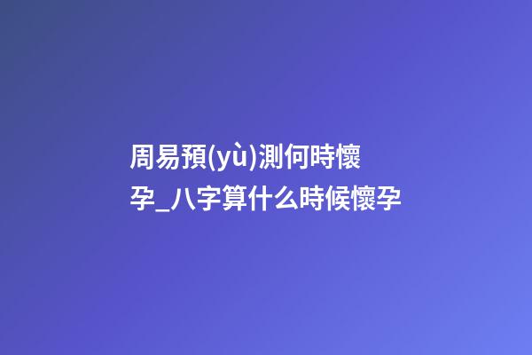 周易預(yù)測何時懷孕_八字算什么時候懷孕