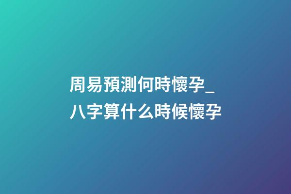周易預測何時懷孕_八字算什么時候懷孕