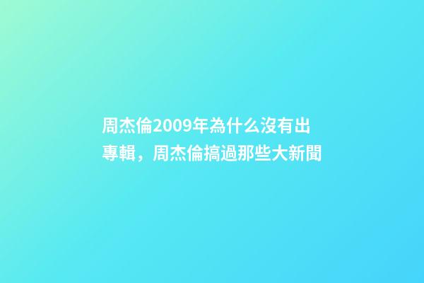 周杰倫2009年為什么沒有出專輯，周杰倫搞過那些大新聞-第1張-觀點-玄機派