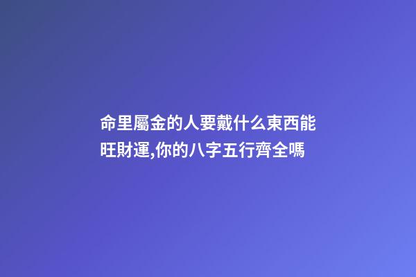 命里屬金的人要戴什么東西能旺財運,你的八字五行齊全嗎-第1張-觀點-玄機派