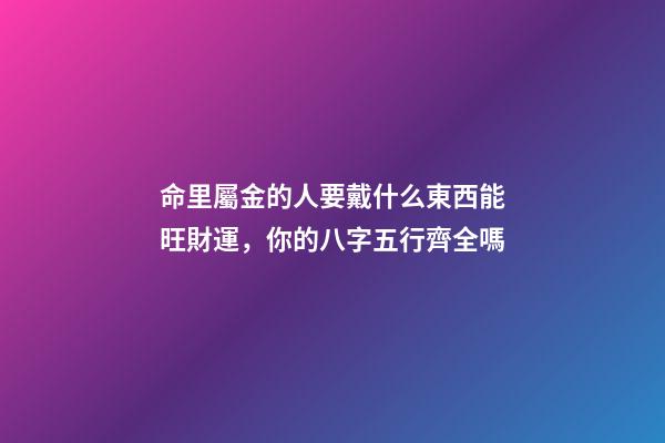 命里屬金的人要戴什么東西能旺財運，你的八字五行齊全嗎-第1張-觀點-玄機派