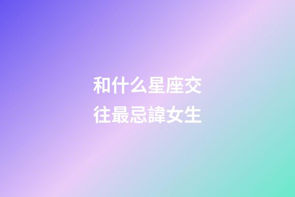 和什么星座交往最忌諱女生-第1張-星座運勢-玄機派