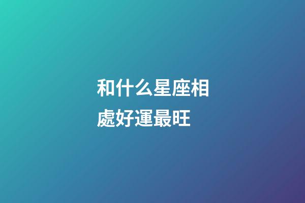 和什么星座相處好運最旺-第1張-星座運勢-玄機派