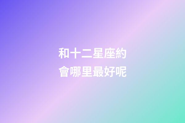 和十二星座約會哪里最好呢-第1張-星座運勢-玄機派