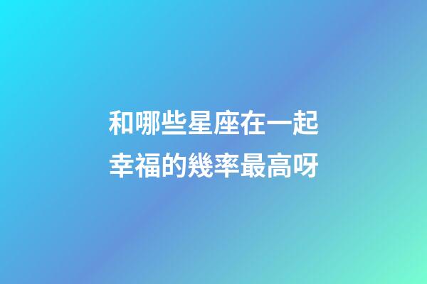 和哪些星座在一起幸福的幾率最高呀-第1張-星座運勢-玄機派