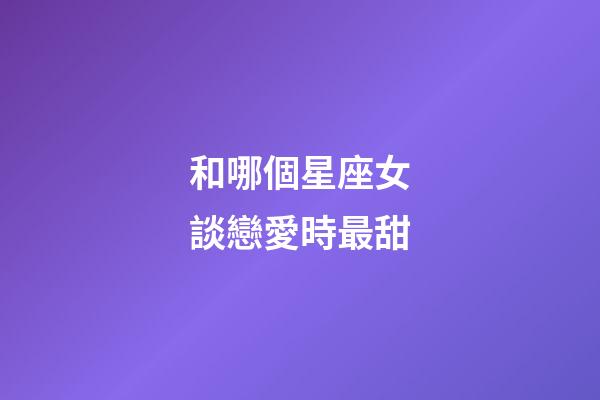 和哪個星座女談戀愛時最甜-第1張-星座運勢-玄機派