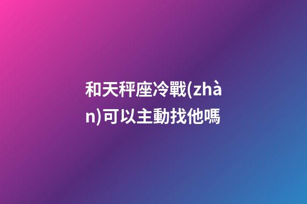 和天秤座冷戰(zhàn)可以主動找他嗎-第1張-星座運勢-玄機派