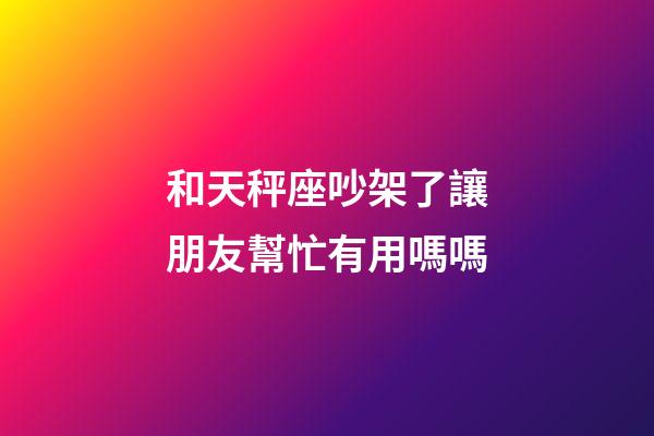 和天秤座吵架了讓朋友幫忙有用嗎嗎-第1張-星座運勢-玄機派