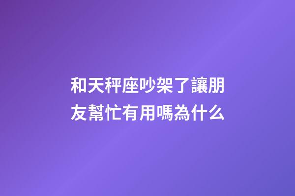 和天秤座吵架了讓朋友幫忙有用嗎為什么-第1張-星座運勢-玄機派