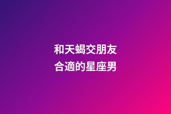 和天蝎交朋友合適的星座男-第1張-星座運勢-玄機(jī)派