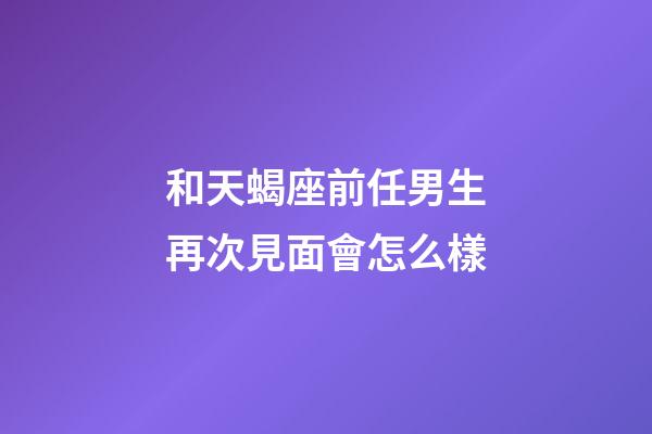 和天蝎座前任男生再次見面會怎么樣-第1張-星座運勢-玄機派