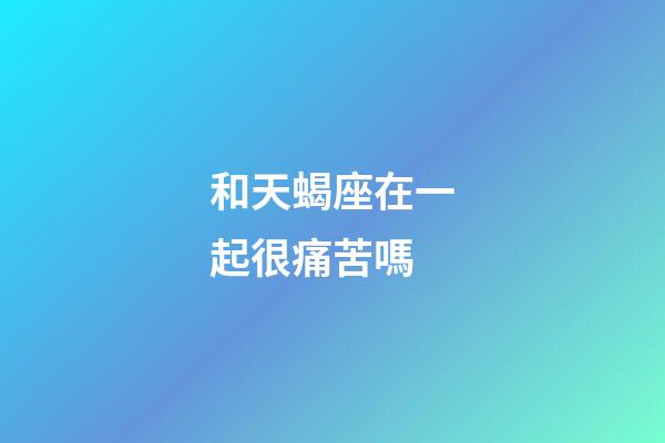 和天蝎座在一起很痛苦嗎-第1張-星座運(yùn)勢-玄機(jī)派