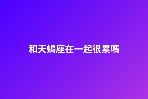 和天蝎座在一起很累嗎-第1張-星座運勢-玄機派