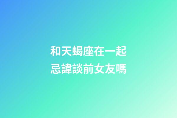 和天蝎座在一起忌諱談前女友嗎-第1張-星座運勢-玄機派