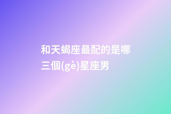 和天蝎座最配的是哪三個(gè)星座男-第1張-星座運(yùn)勢(shì)-玄機(jī)派