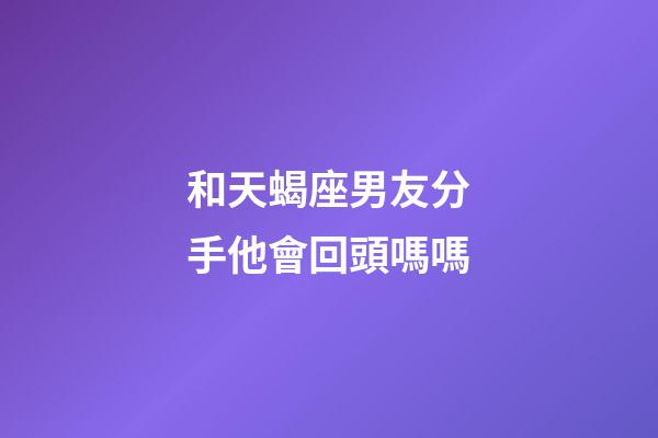 和天蝎座男友分手他會回頭嗎嗎-第1張-星座運勢-玄機派