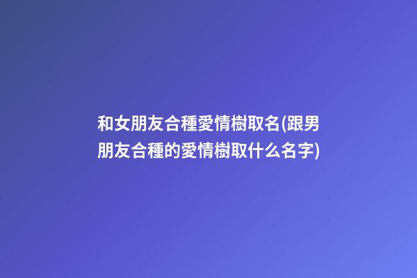 和女朋友合種愛情樹取名(跟男朋友合種的愛情樹取什么名字)