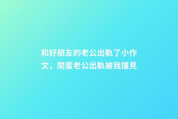 和好朋友的老公出軌了小作文，閨蜜老公出軌被我撞見