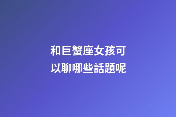 和巨蟹座女孩可以聊哪些話題呢-第1張-星座運勢-玄機派