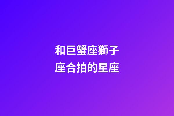 和巨蟹座獅子座合拍的星座-第1張-星座運勢-玄機派