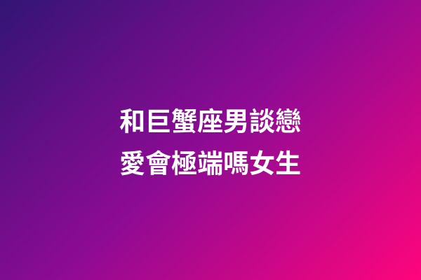 和巨蟹座男談戀愛會極端嗎女生-第1張-星座運勢-玄機派