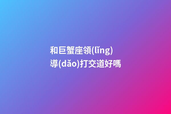 和巨蟹座領(lǐng)導(dǎo)打交道好嗎-第1張-星座運(yùn)勢(shì)-玄機(jī)派