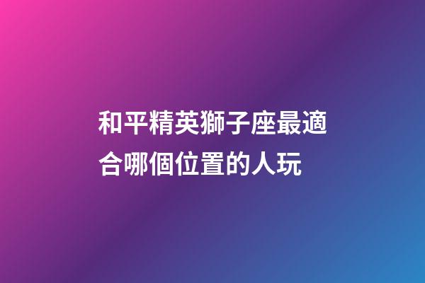 和平精英獅子座最適合哪個位置的人玩-第1張-星座運勢-玄機派