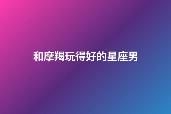 和摩羯玩得好的星座男-第1張-星座運(yùn)勢(shì)-玄機(jī)派