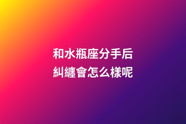 和水瓶座分手后糾纏會怎么樣呢-第1張-星座運勢-玄機派