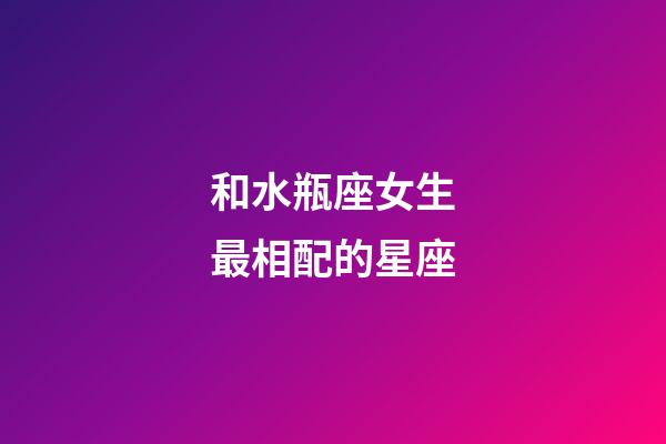 和水瓶座女生最相配的星座-第1張-星座運(yùn)勢(shì)-玄機(jī)派