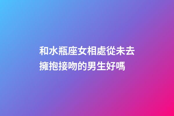 和水瓶座女相處從未去擁抱接吻的男生好嗎-第1張-星座運勢-玄機派