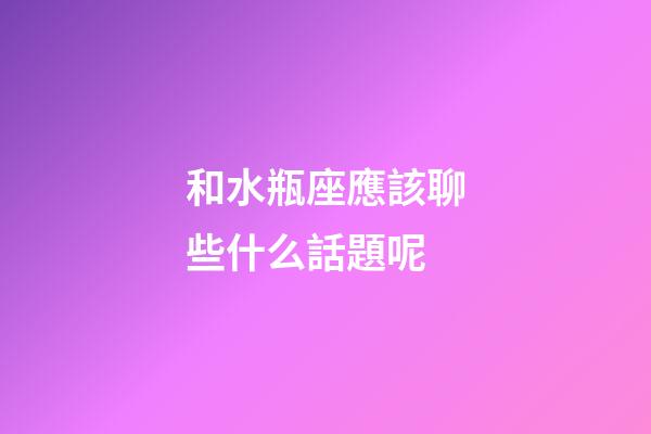 和水瓶座應該聊些什么話題呢-第1張-星座運勢-玄機派