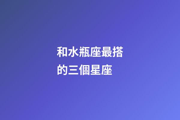 和水瓶座最搭的三個星座-第1張-星座運勢-玄機派