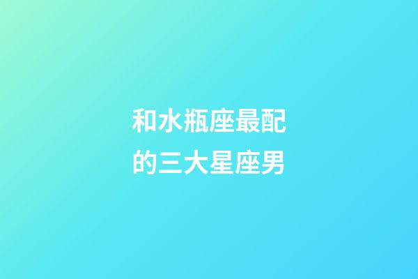 和水瓶座最配的三大星座男-第1張-星座運勢-玄機派