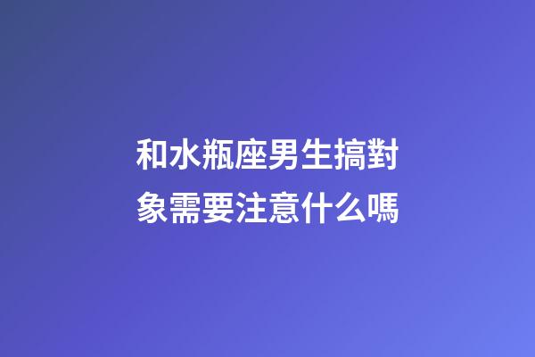 和水瓶座男生搞對象需要注意什么嗎-第1張-星座運勢-玄機派
