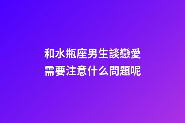 和水瓶座男生談戀愛需要注意什么問題呢-第1張-星座運勢-玄機派