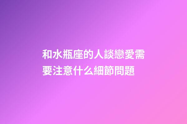 和水瓶座的人談戀愛需要注意什么細節問題-第1張-星座運勢-玄機派
