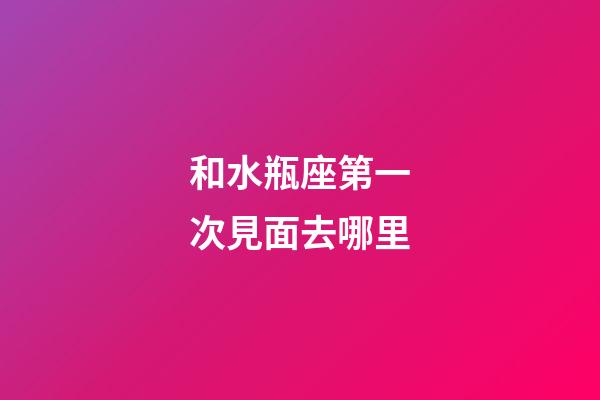 和水瓶座第一次見面去哪里-第1張-星座運勢-玄機派