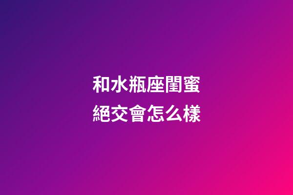 和水瓶座閨蜜絕交會怎么樣-第1張-星座運勢-玄機派