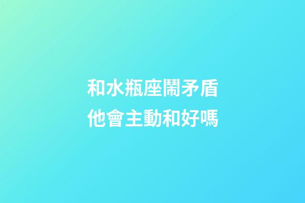和水瓶座鬧矛盾他會主動和好嗎-第1張-星座運勢-玄機派