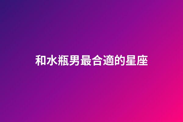 和水瓶男最合適的星座-第1張-星座運勢-玄機派