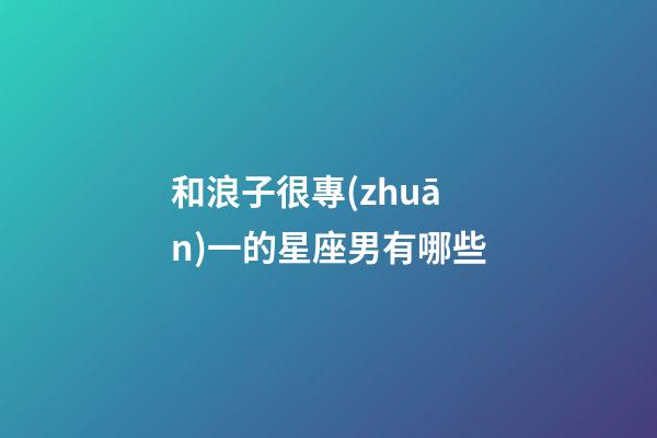 和浪子很專(zhuān)一的星座男有哪些-第1張-星座運(yùn)勢(shì)-玄機(jī)派