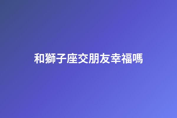 和獅子座交朋友幸福嗎-第1張-星座運勢-玄機派