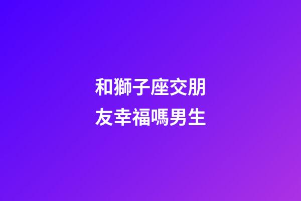 和獅子座交朋友幸福嗎男生-第1張-星座運勢-玄機派