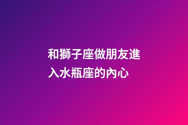 和獅子座做朋友進入水瓶座的內心-第1張-星座運勢-玄機派