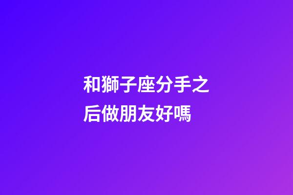 和獅子座分手之后做朋友好嗎-第1張-星座運(yùn)勢(shì)-玄機(jī)派